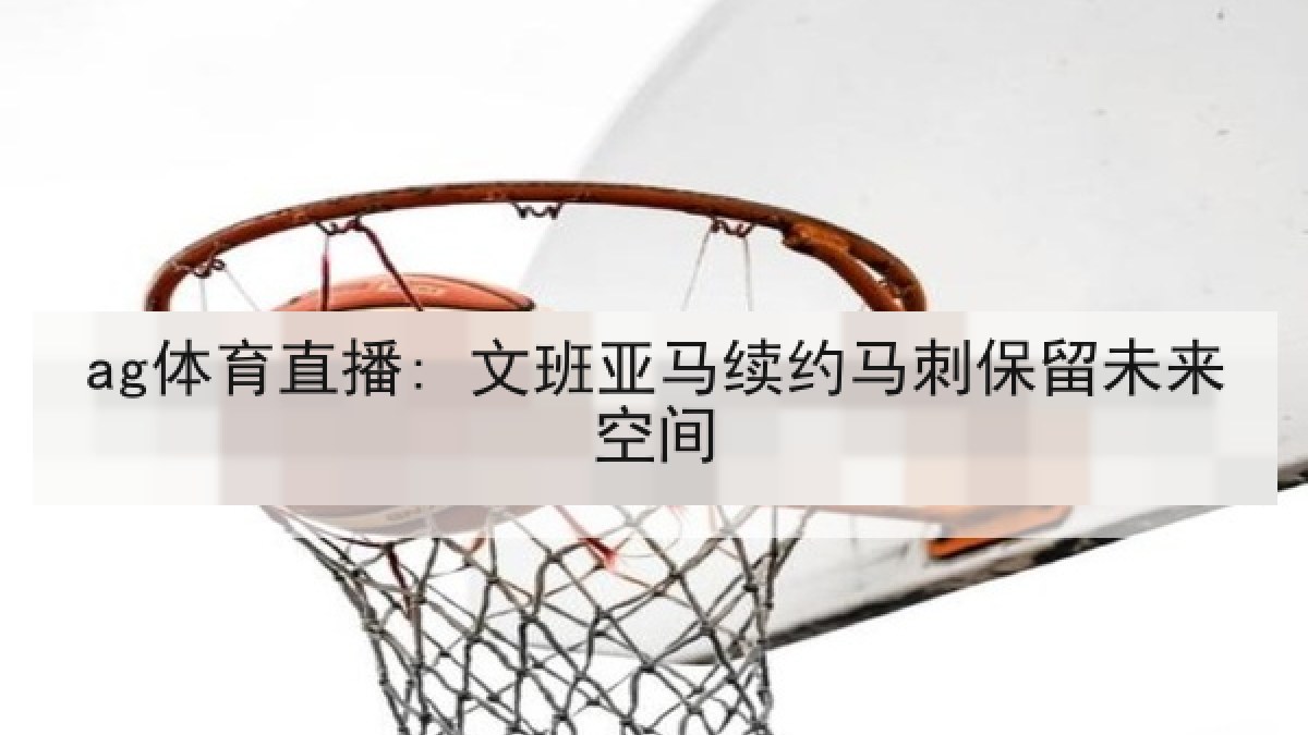 ag体育直播: 文班亚马续约马刺保留未来空间