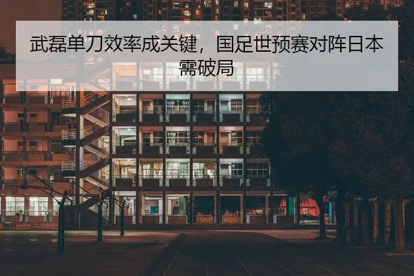 武磊单刀效率成关键，国足世预赛对阵日本需破局