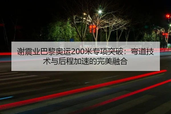 谢震业巴黎奥运200米专项突破：弯道技术与后程加速的完美融合