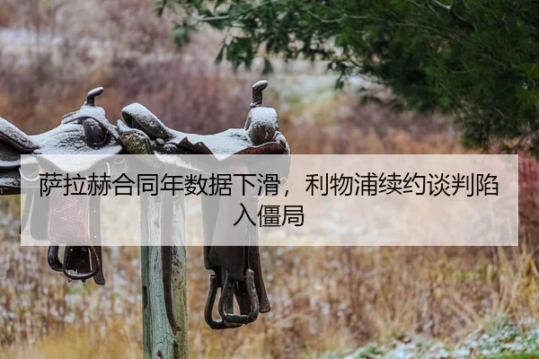 萨拉赫合同年数据下滑，利物浦续约谈判陷入僵局