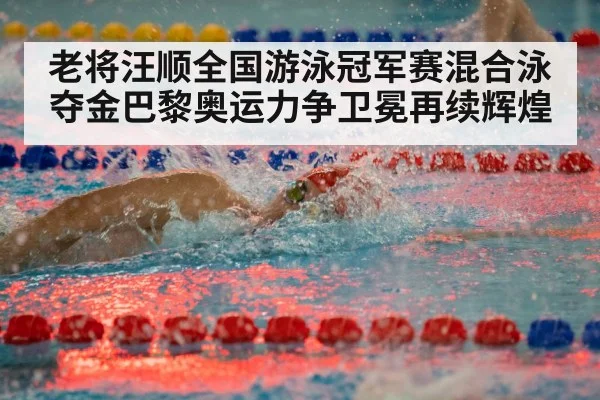老将汪顺全国游泳冠军赛混合泳夺金巴黎奥运力争卫冕再续辉煌