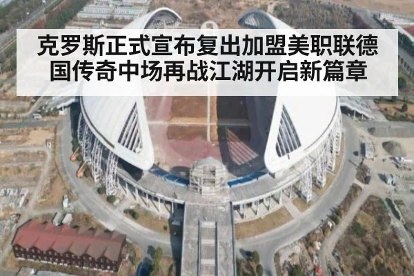 克罗斯正式宣布复出加盟美职联德国传奇中场再战江湖开启新篇章