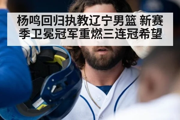 杨鸣回归执教辽宁男篮 新赛季卫冕冠军重燃三连冠希望
