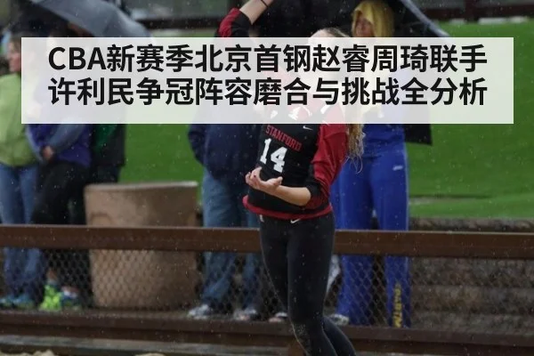 CBA新赛季北京首钢赵睿周琦联手许利民争冠阵容磨合与挑战全分析